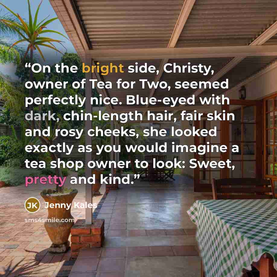 “On the bright side, Christy, owner of Tea for Two, seemed perfectly nice. Blue-eyed with dark, chin-length hair, fair skin and rosy cheeks, she looked exactly as you would imagine a tea shop owner to look: Sweet, pretty and kind.” quote by Jenny Kales