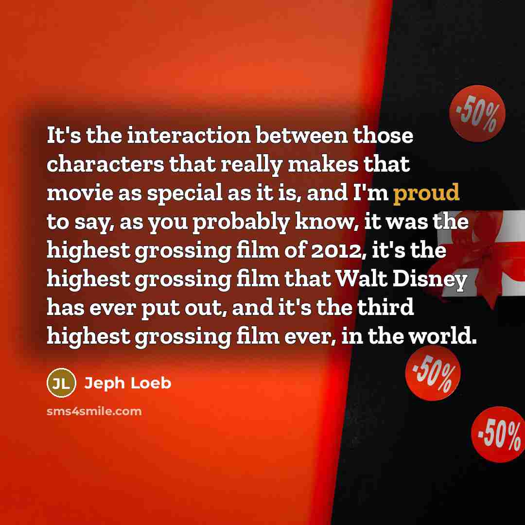 “It's the interaction between those characters that really makes that movie as special as it is, and I'm proud to say, as you probably know, it was the highest grossing film of 2012, it's the highest grossing film that Walt Disney has ever put out, and it's the third highest grossing film ever, in…” quote by Jeph Loeb