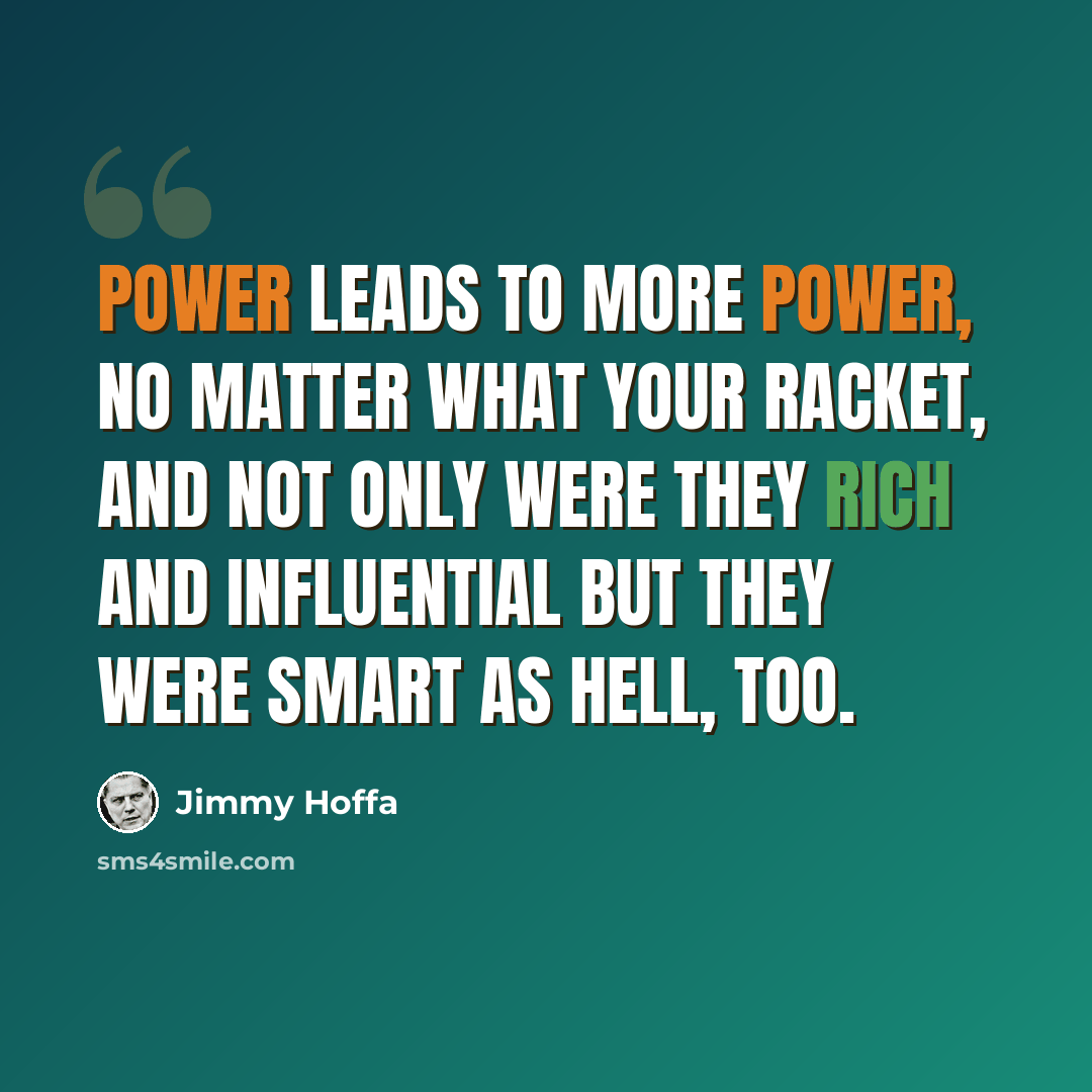 “Power leads to more power, no matter what your racket, and not only were they rich and influential but they were smart as hell, too.” quote by Jimmy Hoffa