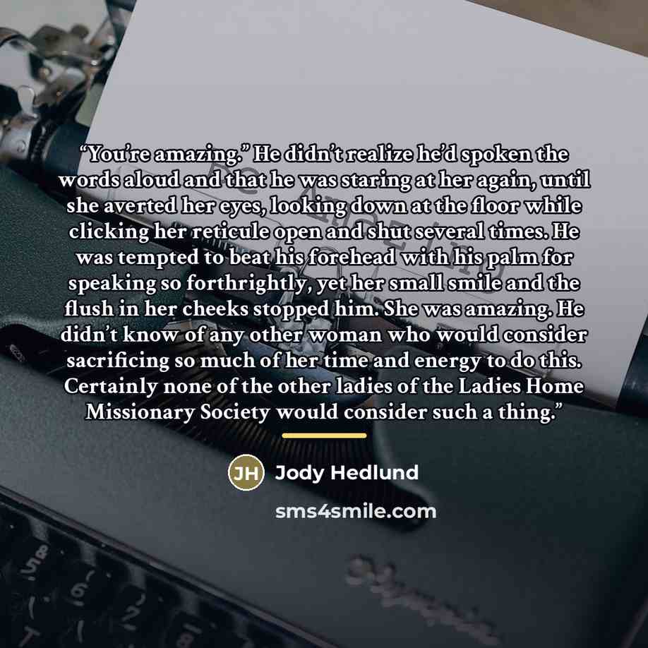 “You’re amazing.” He didn’t realize he’d spoken the words aloud and that he was staring at her again, until she averted her eyes, looking down at the floor while clicking her reticule open and shut several times. He was tempted to beat his forehead with his palm for speaking so forthrightly, yet…” quote by Jody Hedlund