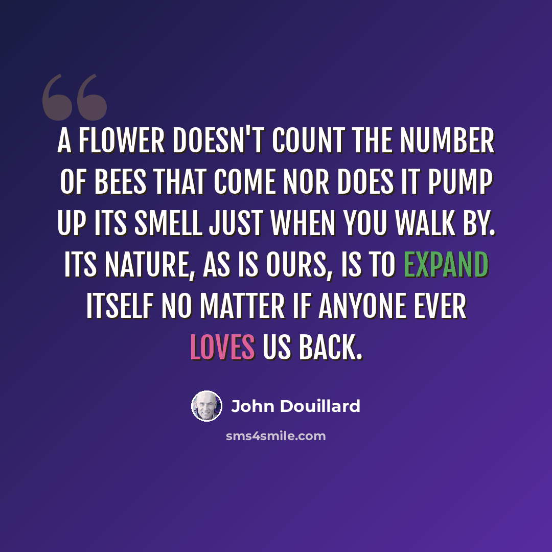 “A flower doesn't count the number of bees that come nor does it pump up its smell just when you walk by. Its nature, as is ours, is to expand itself no matter if anyone ever loves us back.” quote by John Douillard