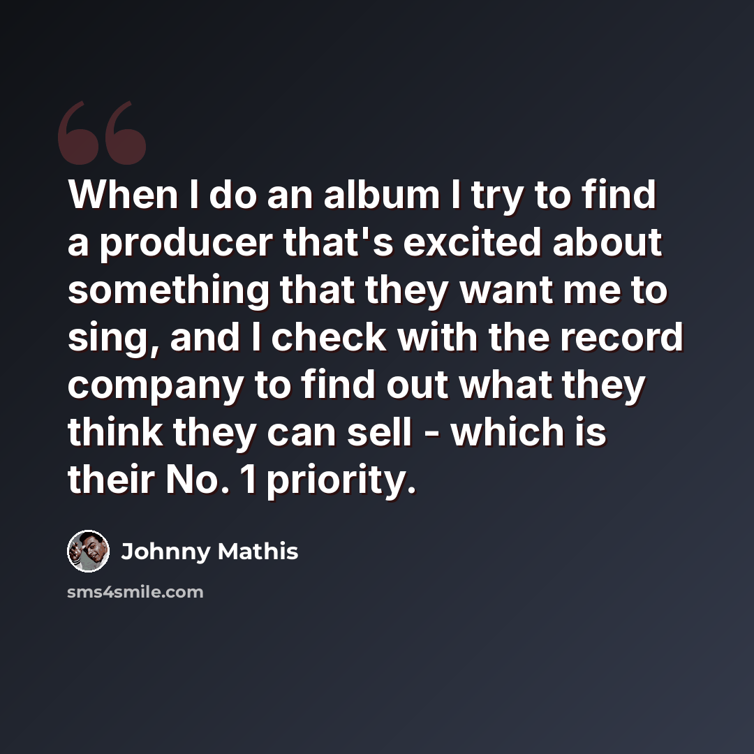 “When I do an album I try to find a producer that's excited about something that they want me to sing, and I check with the record company to find out what they think they can sell - which is their No. 1 priority.” quote by Johnny Mathis