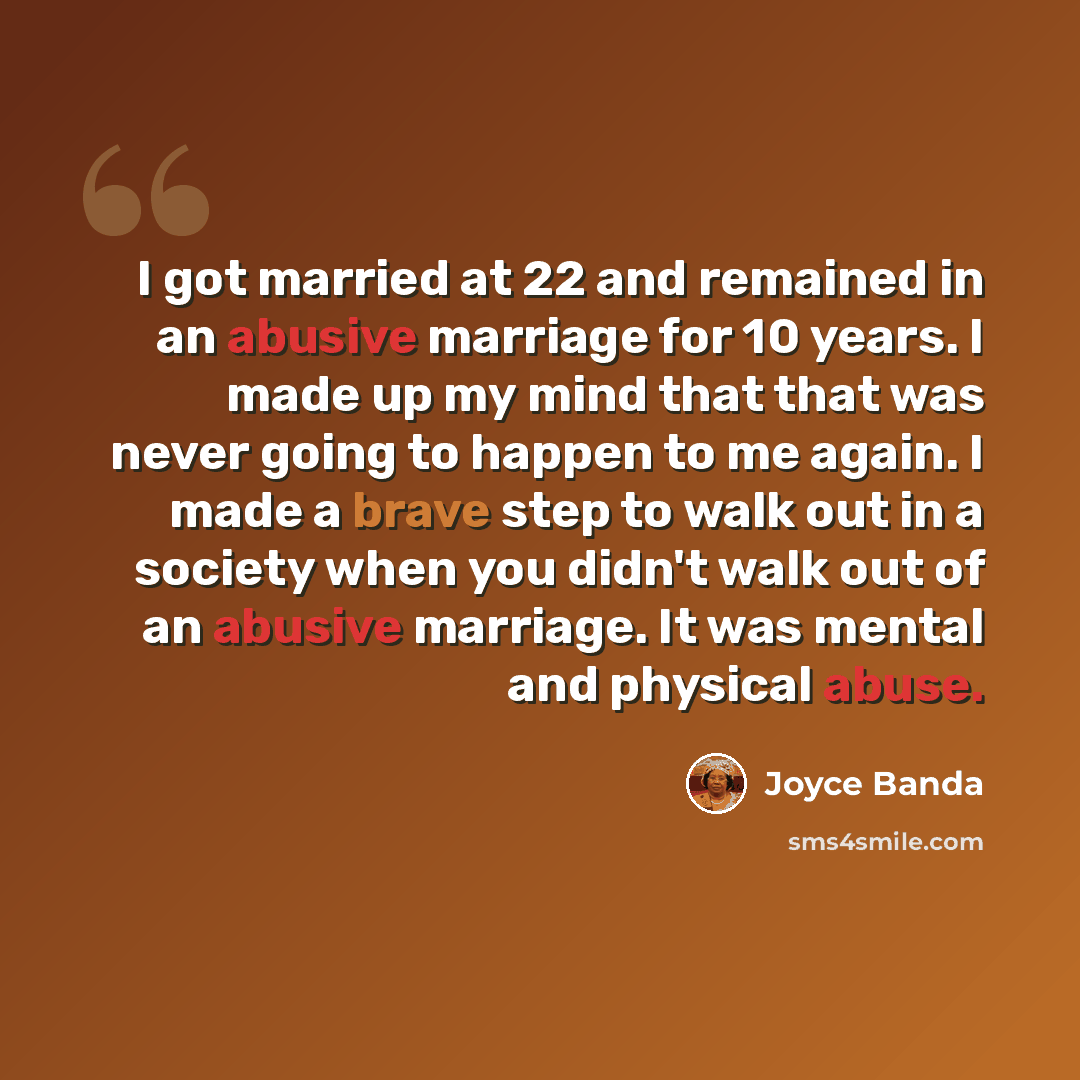 “I got married at 22 and remained in an abusive marriage for 10 years. I made up my mind that that was never going to happen to me again. I made a brave step to walk out in a society when you didn't walk out of an abusive marriage. It was mental and physical abuse.” quote by Joyce Banda