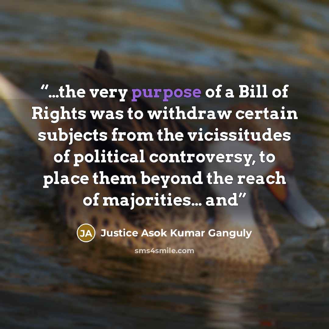 “…the very purpose of a Bill of Rights was to withdraw certain subjects from the vicissitudes of political controversy, to place them beyond the reach of majorities… and” quote by Justice Asok Kumar Ganguly