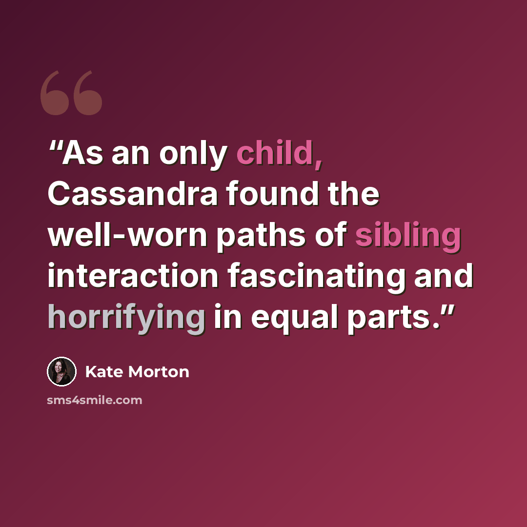 “As an only child, Cassandra found the well-worn paths of sibling interaction fascinating and horrifying in equal parts.” quote by Kate Morton