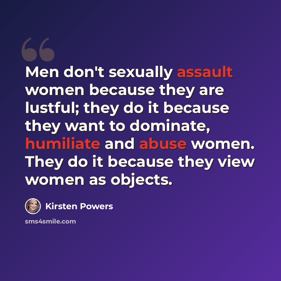 “Men don't sexually assault women because they are lustful; they do it because they want to dominate, humiliate and abuse women. They do it because they view women as objects.” quote by Kirsten Powers