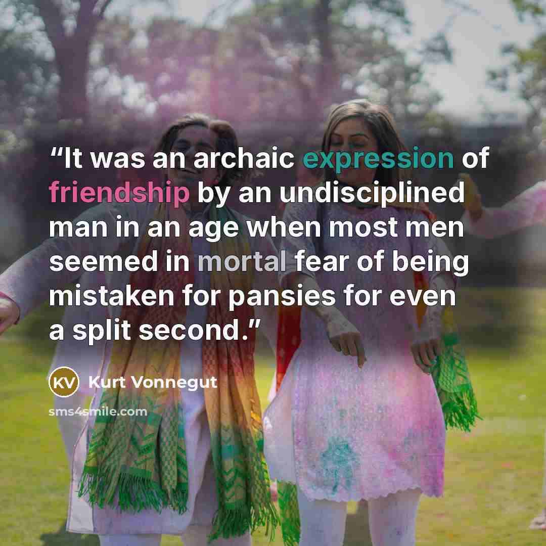 “It was an archaic expression of friendship by an undisciplined man in an age when most men seemed in mortal fear of being mistaken for pansies for even a split second.” quote by Kurt Vonnegut