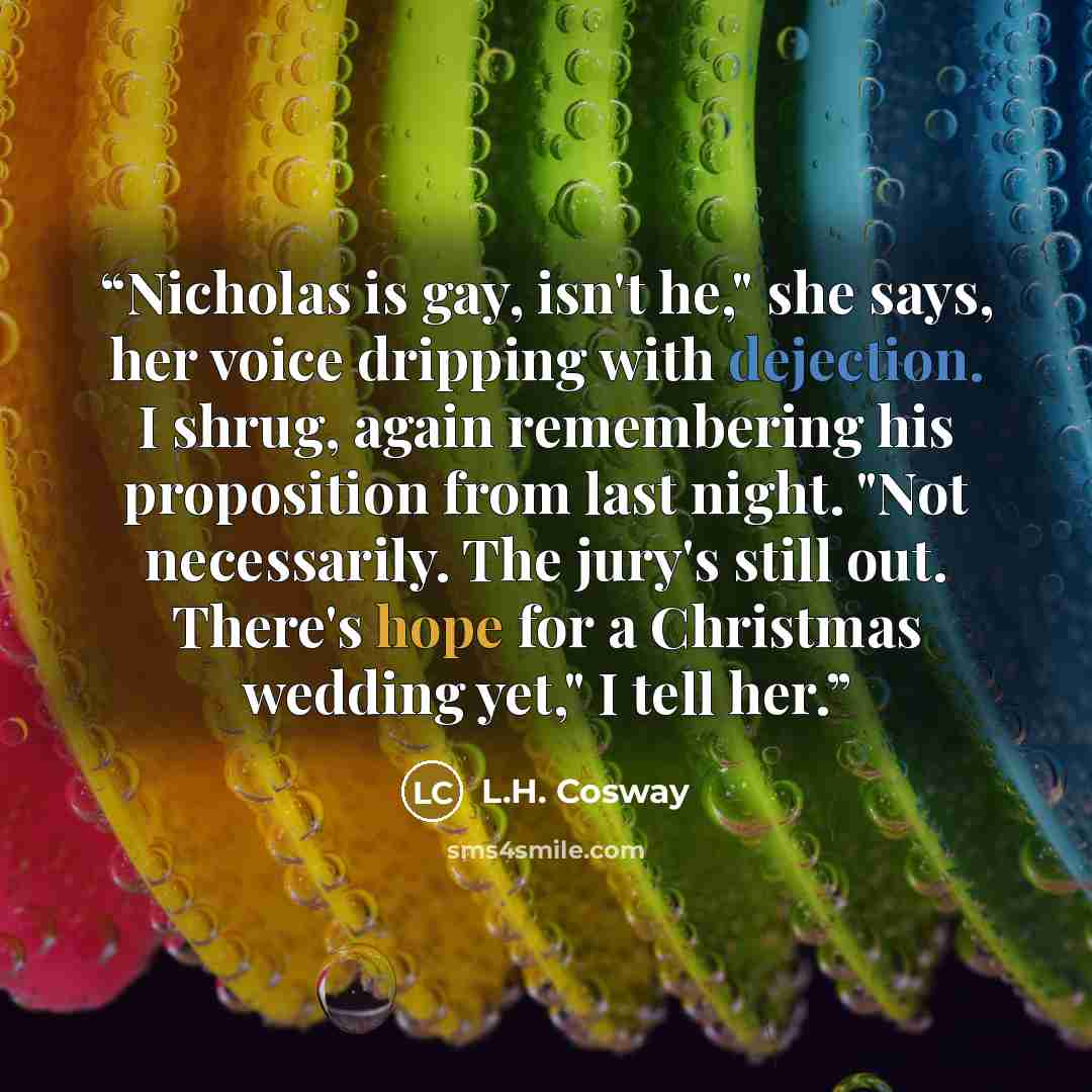 “Nicholas is gay, isn't he," she says, her voice dripping with dejection. I shrug, again remembering his proposition from last night. "Not necessarily. The jury's still out. There's hope for a Christmas wedding yet," I tell her.” quote by L.H. Cosway