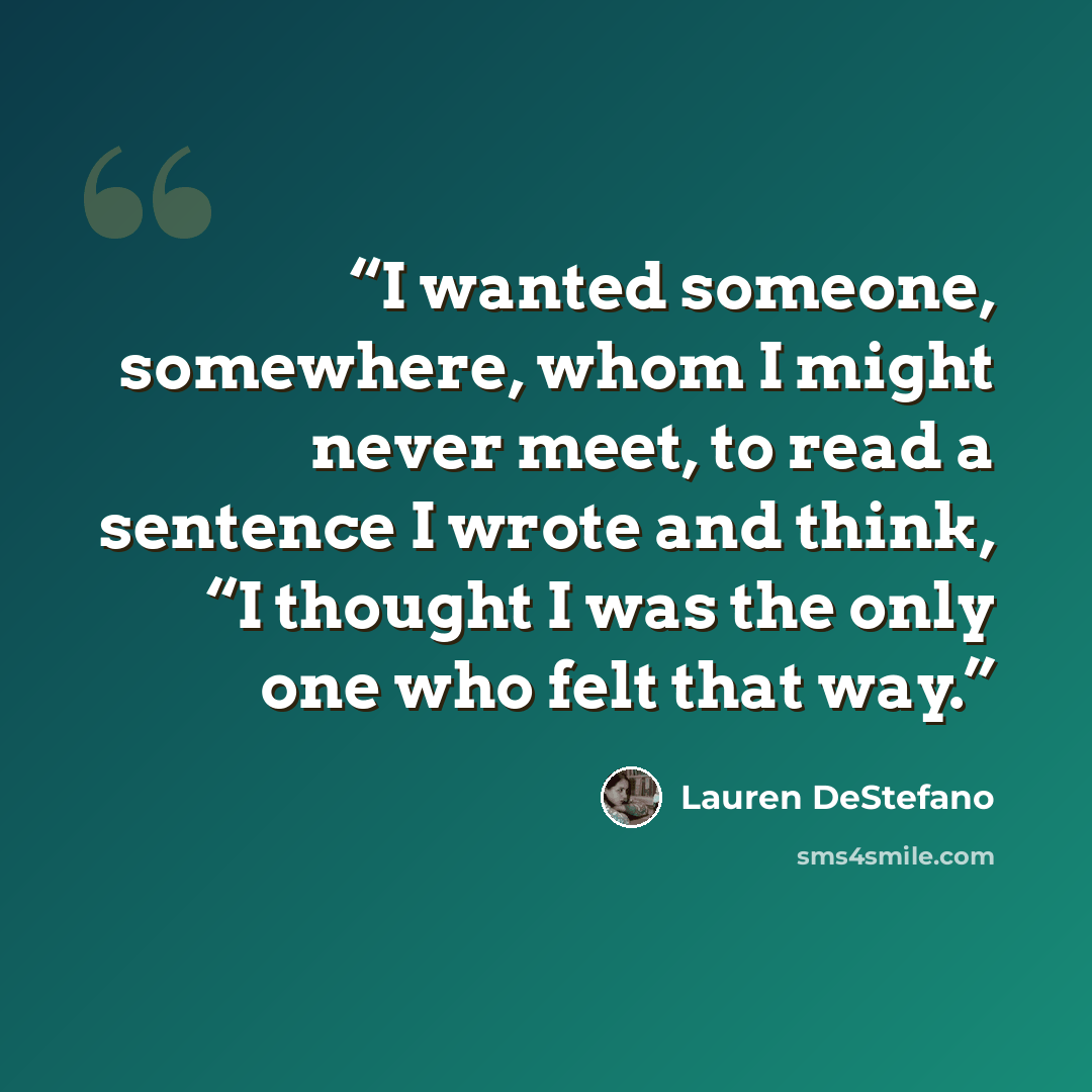 “I wanted someone, somewhere, whom I might never meet, to read a sentence I wrote and think, “I thought I was the only one who felt that way.” quote by Lauren DeStefano