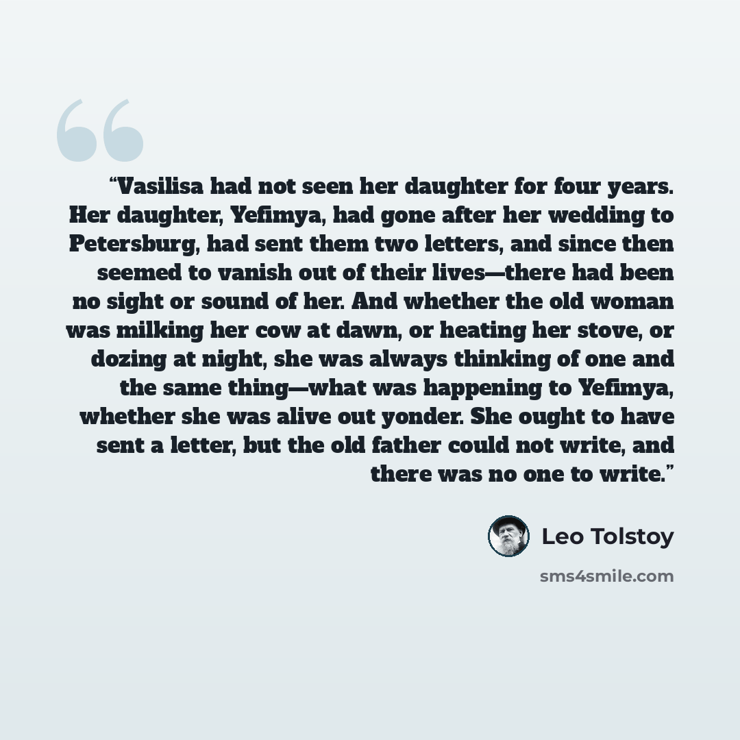 “Vasilisa had not seen her daughter for four years. Her daughter, Yefimya, had gone after her wedding to Petersburg, had sent them two letters, and since then seemed to vanish out of their lives—there had been no sight or sound of her. And whether the old woman was milking her cow at dawn, or…” quote by Leo Tolstoy