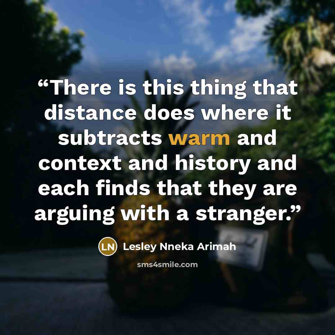 “There is this thing that distance does where it subtracts warm and context and history and each finds that they are arguing with a stranger.” quote by Lesley Nneka Arimah