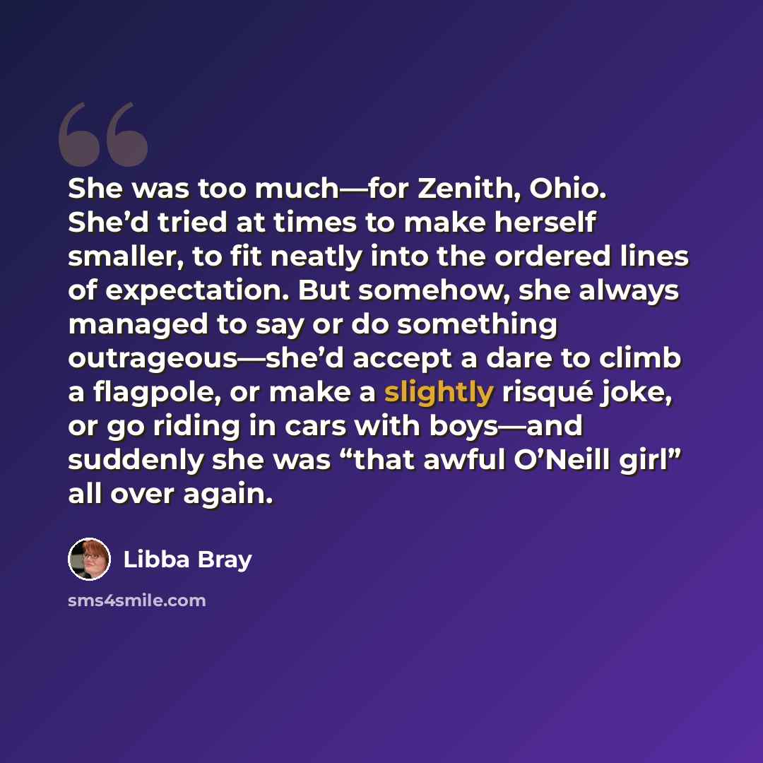 “She was too much—for Zenith, Ohio. She’d tried at times to make herself smaller, to fit neatly into the ordered lines of expectation. But somehow, she always managed to say or do something outrageous—she’d accept a dare to climb a flagpole, or make a slightly risqué joke, or go riding in cars with…” quote by Libba Bray
