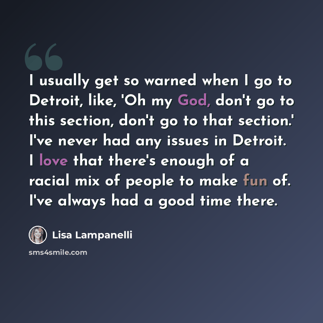 “I usually get so warned when I go to Detroit, like, 'Oh my God, don't go to this section, don't go to that section.' I've never had any issues in Detroit. I love that there's enough of a racial mix of people to make fun of. I've always had a good time there.” quote by Lisa Lampanelli