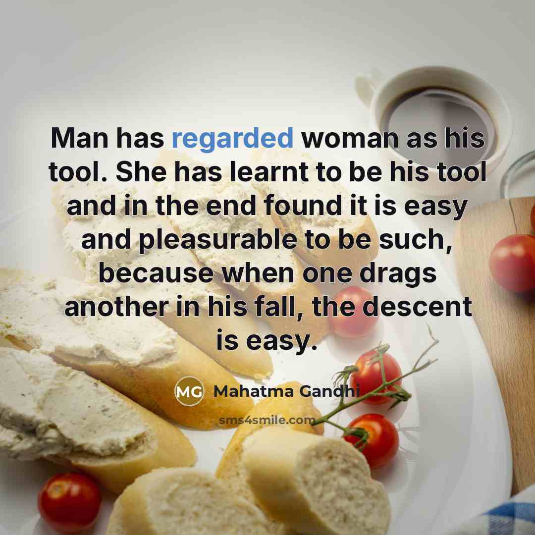 “Man has regarded woman as his tool. She has learnt to be his tool and in the end found it is easy and pleasurable to be such, because when one drags another in his fall, the descent is easy.” quote by Mahatma Gandhi