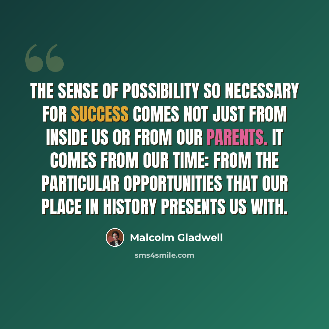 “The sense of possibility so necessary for success comes not just from inside us or from our parents. It comes from our time: from the particular opportunities that our place in history presents us with.” quote by Malcolm Gladwell