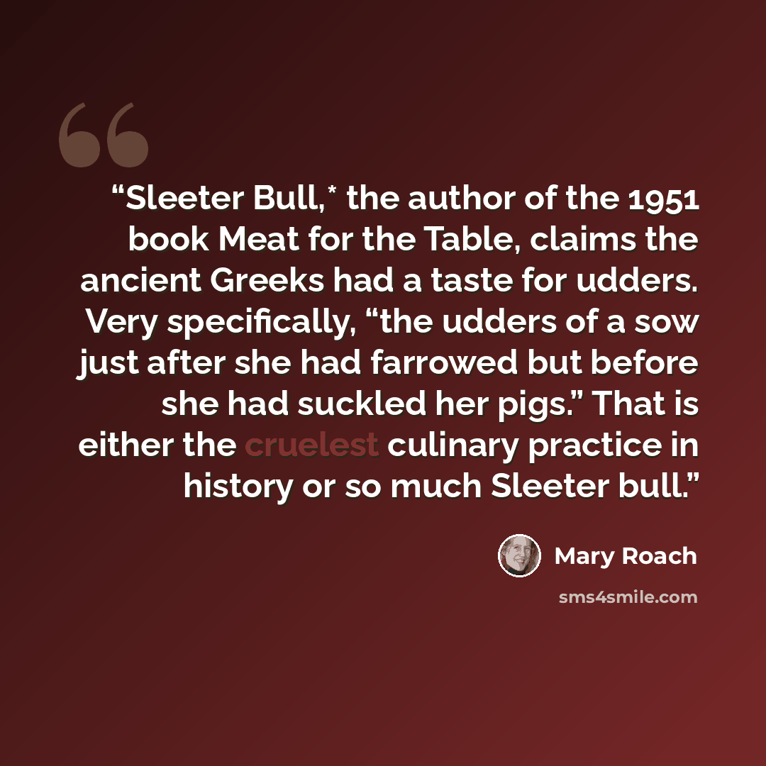 “Sleeter Bull,* the author of the 1951 book Meat for the Table, claims the ancient Greeks had a taste for udders. Very specifically, “the udders of a sow just after she had farrowed but before she had suckled her pigs.” That is either the cruelest culinary practice in history or so much Sleeter bull.” quote by Mary Roach