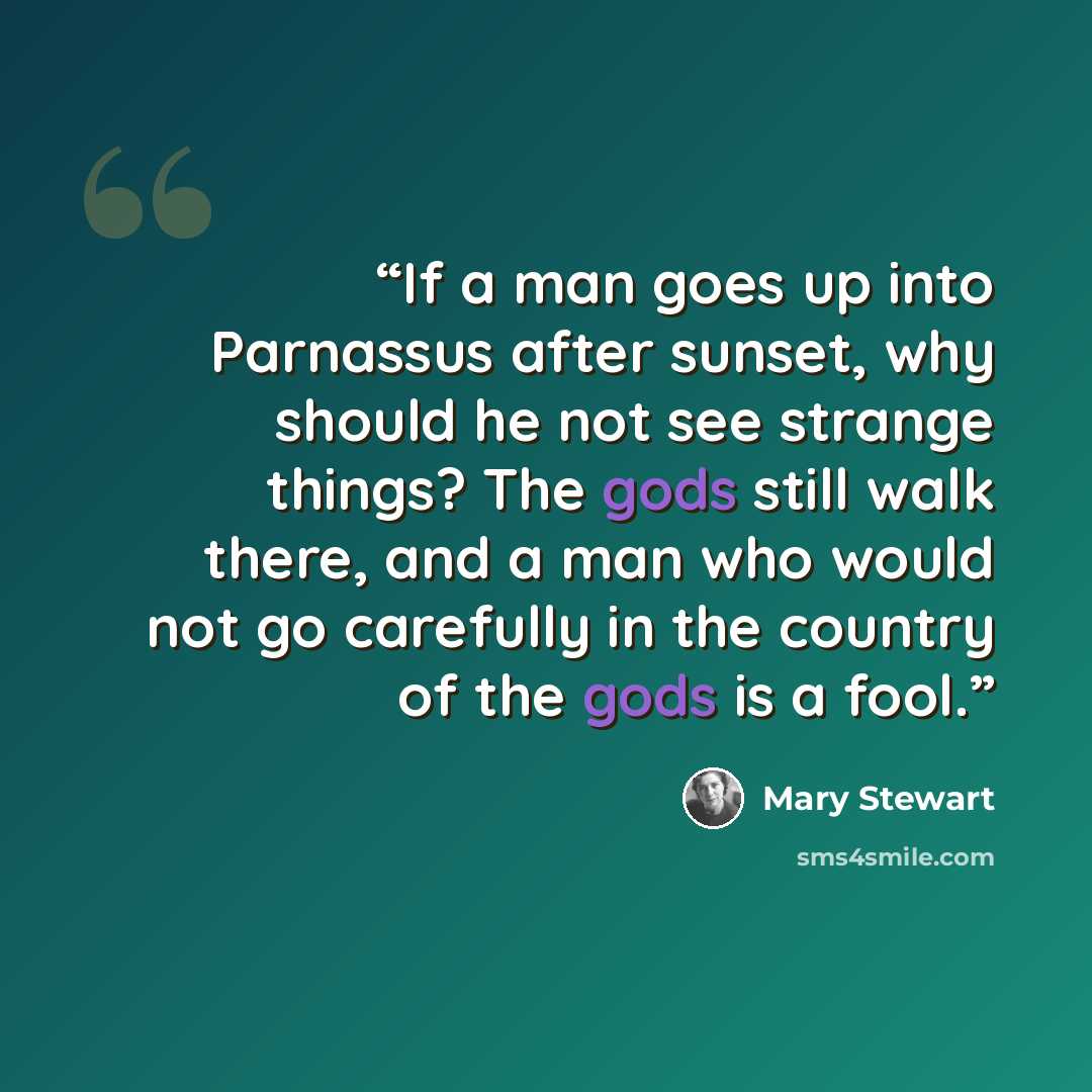 “If a man goes up into Parnassus after sunset, why should he not see strange things? The gods still walk there, and a man who would not go carefully in the country of the gods is a fool.” quote by Mary Stewart