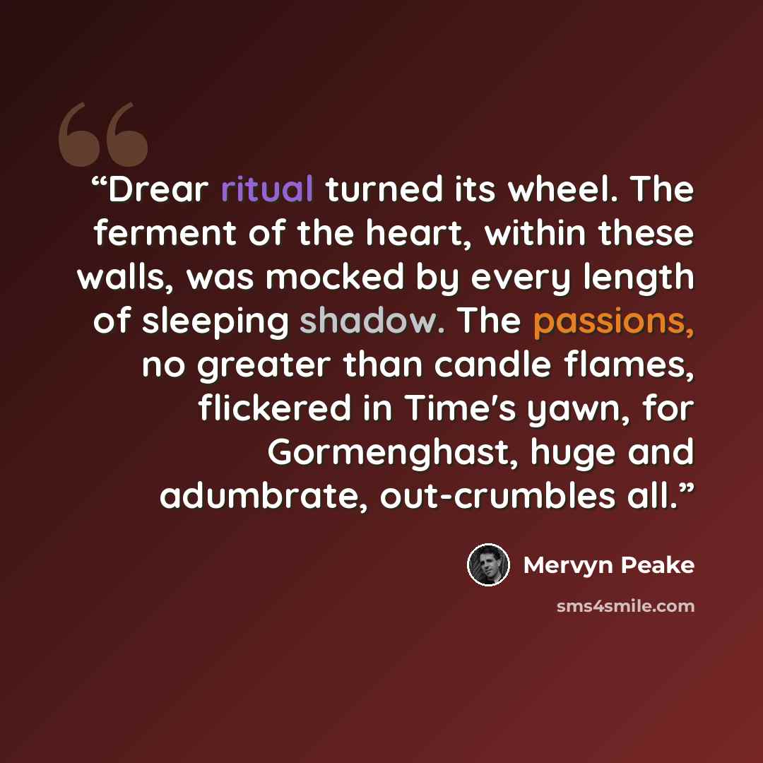 “Drear ritual turned its wheel. The ferment of the heart, within these walls, was mocked by every length of sleeping shadow. The passions, no greater than candle flames, flickered in Time's yawn, for Gormenghast, huge and adumbrate, out-crumbles all.” quote by Mervyn Peake