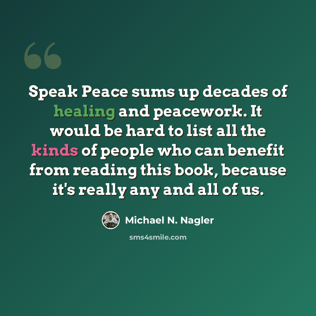 “Speak Peace sums up decades of healing and peacework. It would be hard to list all the kinds of people who can benefit from reading this book, because it's really any and all of us.” quote by Michael N. Nagler
