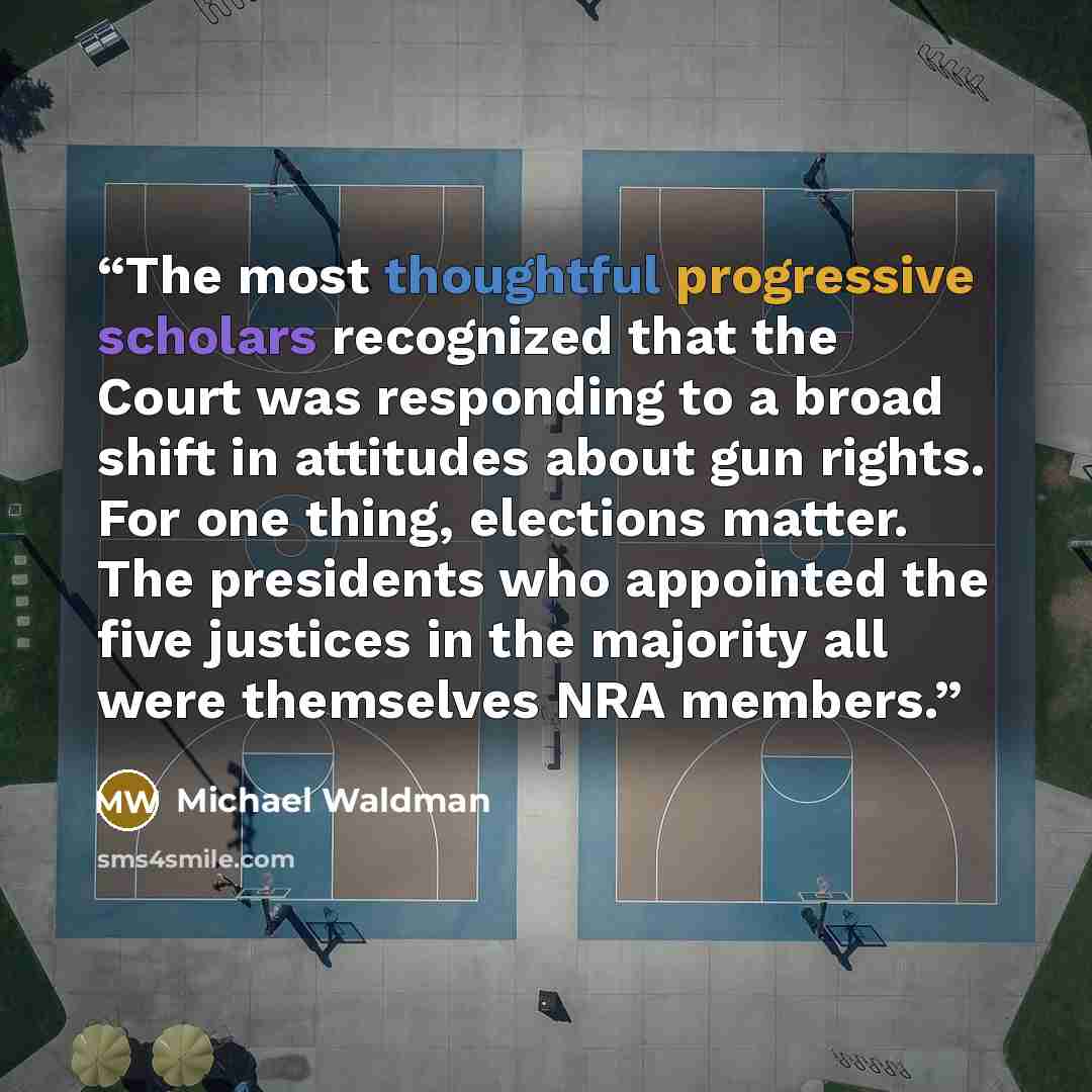“The most thoughtful progressive scholars recognized that the Court was responding to a broad shift in attitudes about gun rights. For one thing, elections matter. The presidents who appointed the five justices in the majority all were themselves NRA members.” quote by Michael Waldman