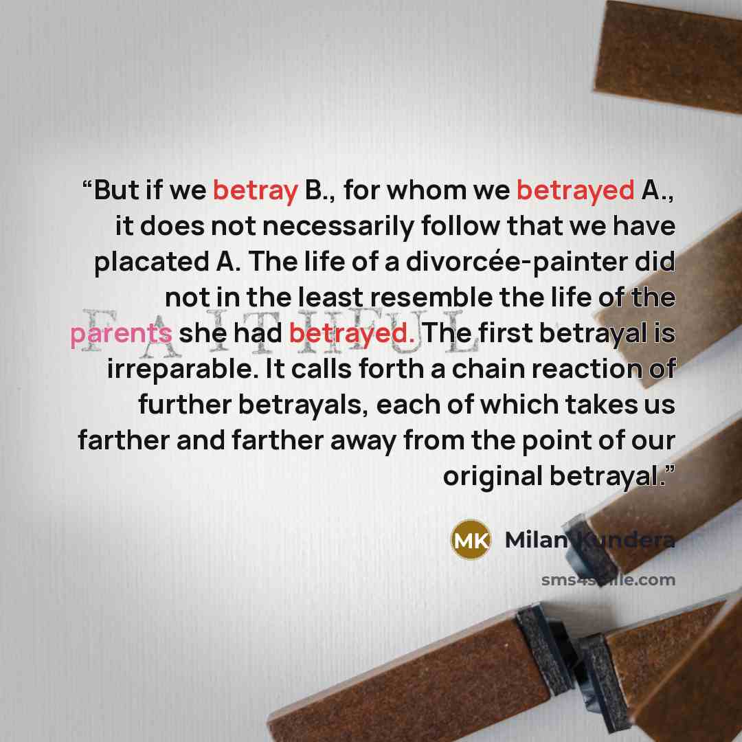 “But if we betray B., for whom we betrayed A., it does not necessarily follow that we have placated A. The life of a divorcée-painter did not in the least resemble the life of the parents she had betrayed. The first betrayal is irreparable. It calls forth a chain reaction of further betrayals, each…” quote by Milan Kundera