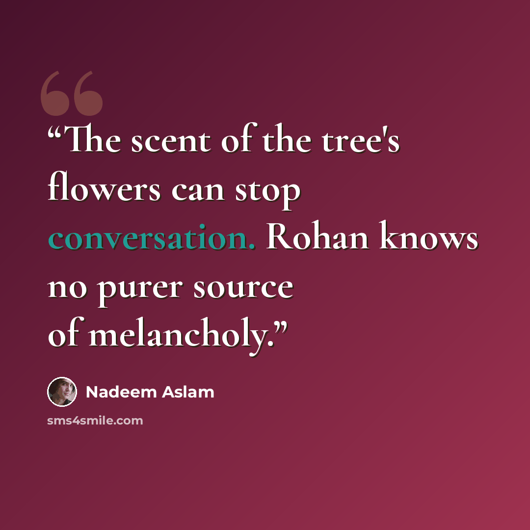 “The scent of the tree's flowers can stop conversation. Rohan knows no purer source of melancholy.” quote by Nadeem Aslam