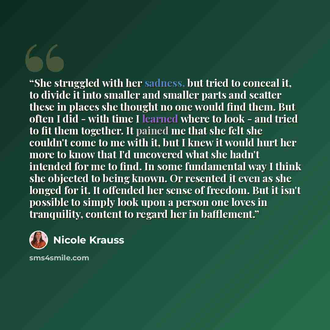 “She struggled with her sadness, but tried to conceal it, to divide it into smaller and smaller parts and scatter these in places she thought no one would find them. But often I did - with time I learned where to look - and tried to fit them together. It pained me that she felt she couldn't come to…” quote by Nicole Krauss