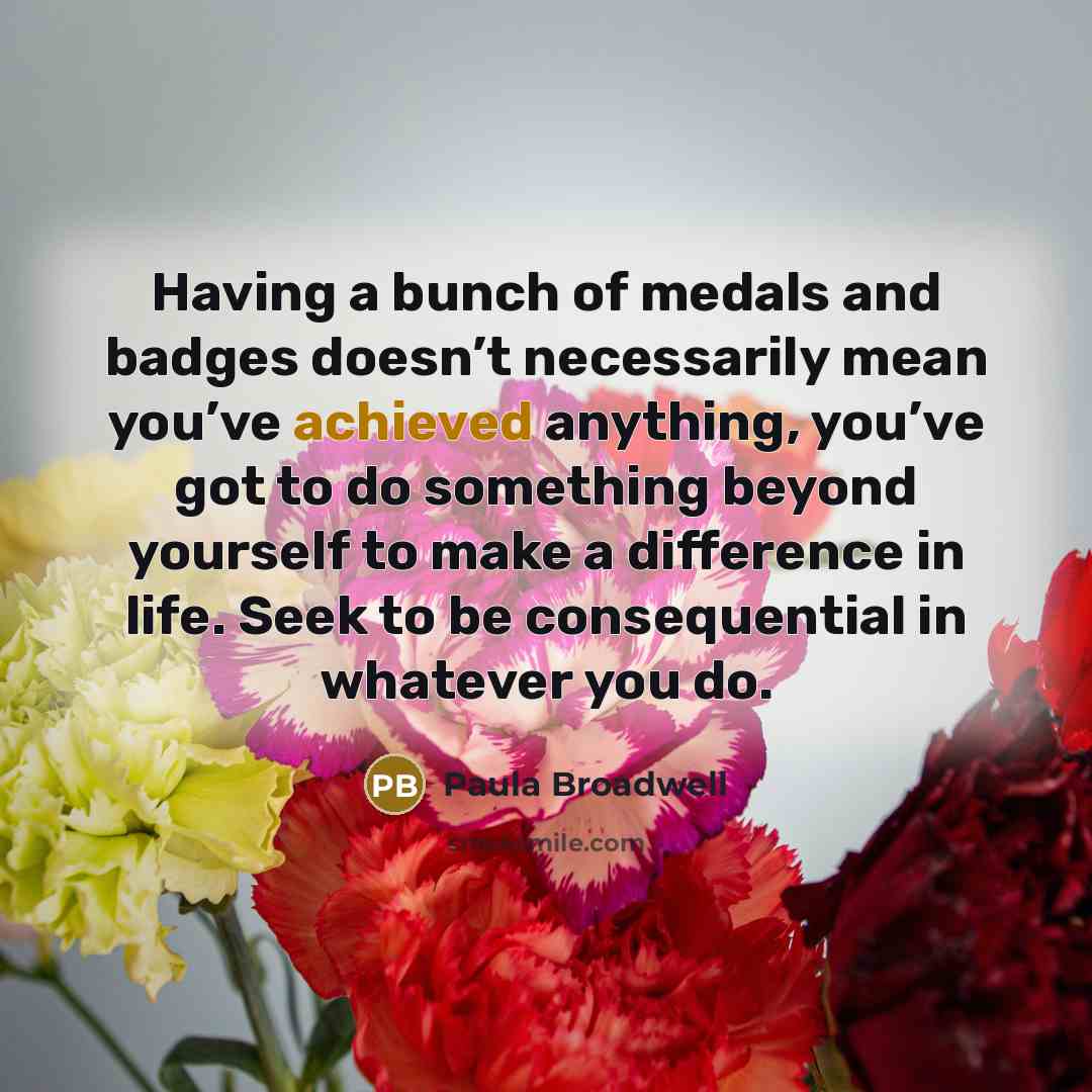 “Having a bunch of medals and badges doesn’t necessarily mean you’ve achieved anything, you’ve got to do something beyond yourself to make a difference in life. Seek to be consequential in whatever you do.” quote by Paula Broadwell