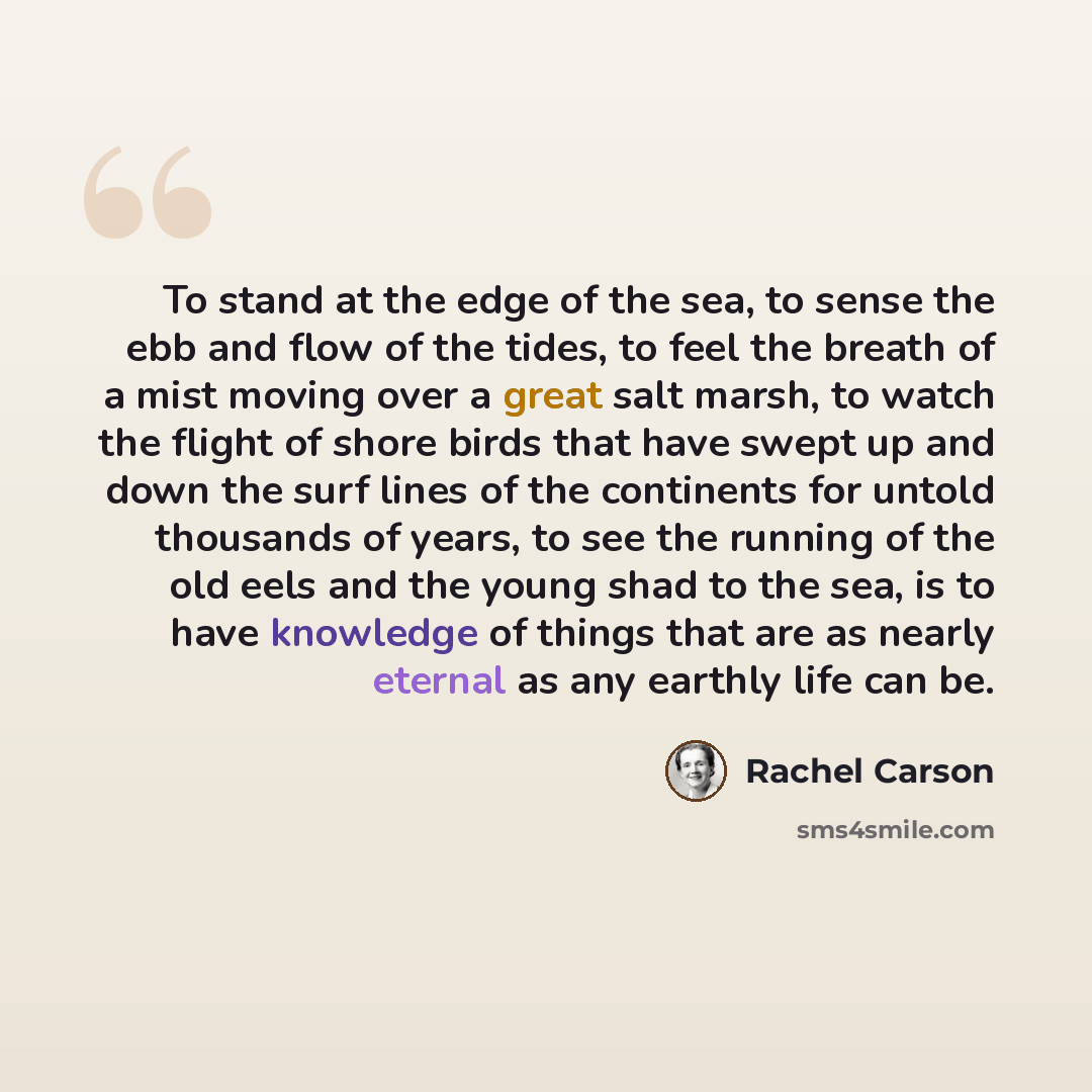 “To stand at the edge of the sea, to sense the ebb and flow of the tides, to feel the breath of a mist moving over a great salt marsh, to watch the flight of shore birds that have swept up and down the surf lines of the continents for untold thousands of years, to see the running of the old eels…” quote by Rachel Carson