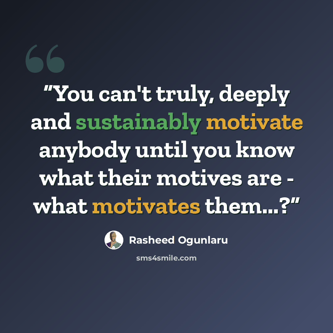 “You can't truly, deeply and sustainably motivate anybody until you know what their motives are - what motivates them...?” quote by Rasheed Ogunlaru