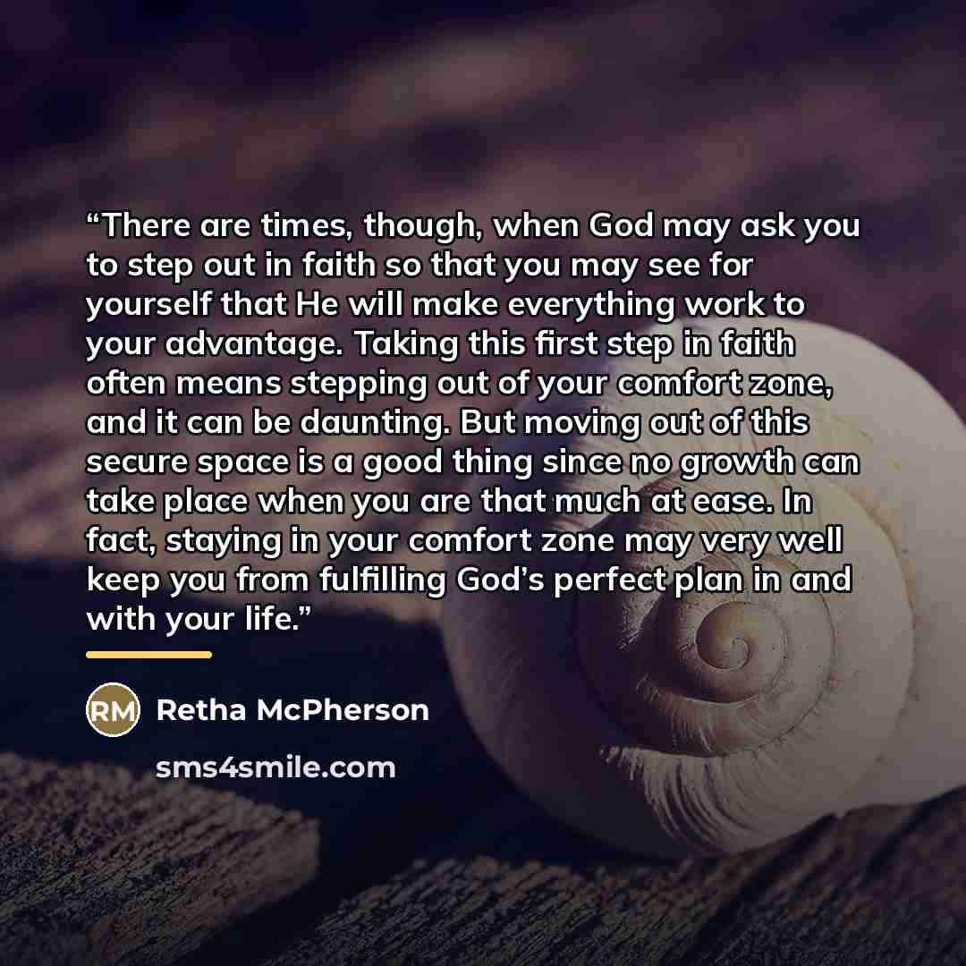 “There are times, though, when God may ask you to step out in faith so that you may see for yourself that He will make everything work to your advantage. Taking this first step in faith often means stepping out of your comfort zone, and it can be daunting. But moving out of this secure space is a…” quote by Retha McPherson