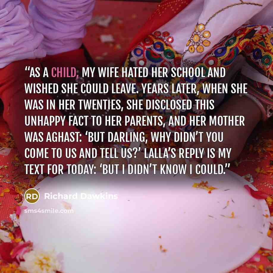 “As a child, my wife hated her school and wished she could leave. Years later, when she was in her twenties, she disclosed this unhappy fact to her parents, and her mother was aghast: ‘But darling, why didn’t you come to us and tell us?’ Lalla’s reply is my text for today: ‘But I didn’t know I could.” quote by Richard Dawkins