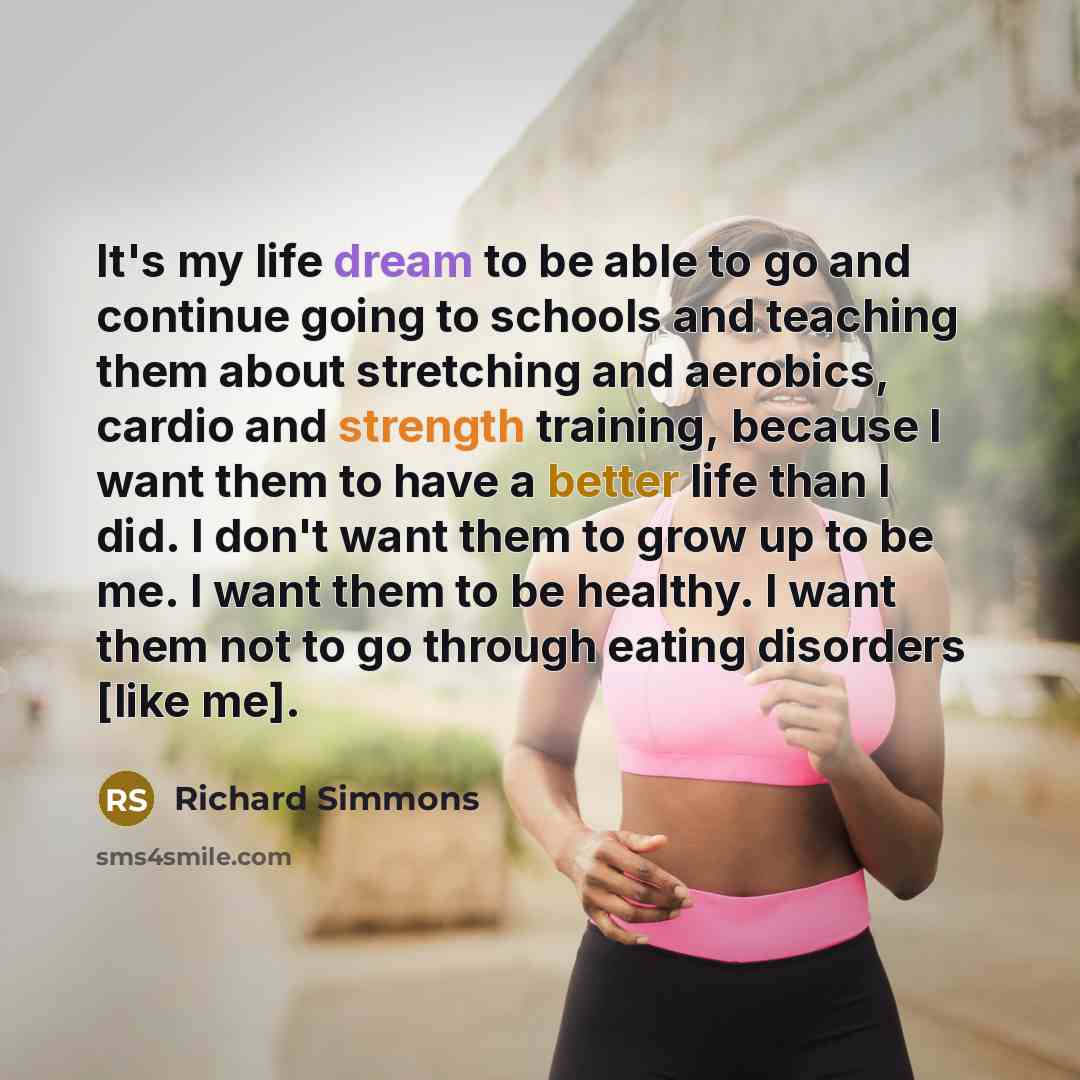 “It's my life dream to be able to go and continue going to schools and teaching them about stretching and aerobics, cardio and strength training, because I want them to have a better life than I did. I don't want them to grow up to be me. I want them to be healthy. I want them not to go through…” quote by Richard Simmons