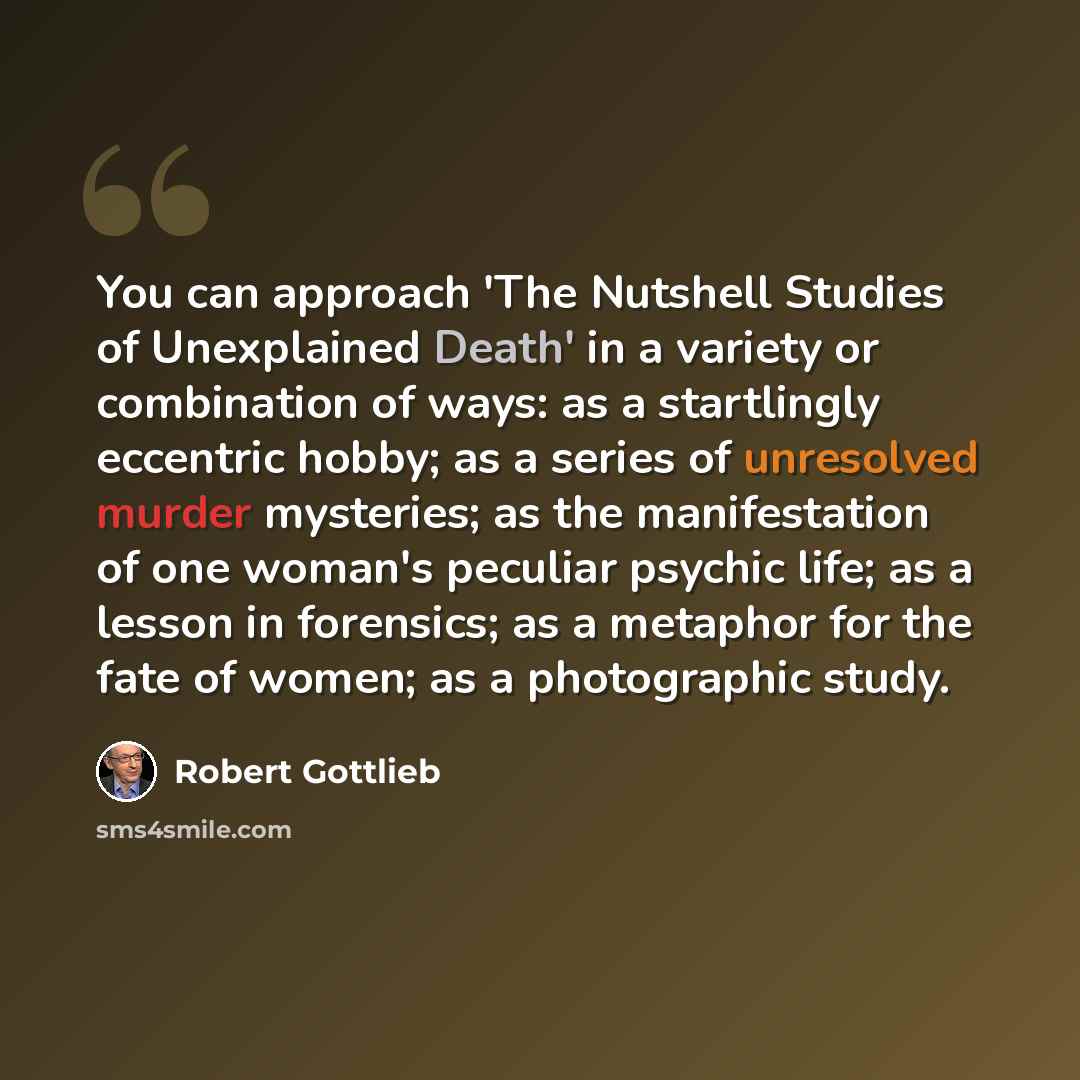 “You can approach 'The Nutshell Studies of Unexplained Death' in a variety or combination of ways: as a startlingly eccentric hobby; as a series of unresolved murder mysteries; as the manifestation of one woman's peculiar psychic life; as a lesson in forensics; as a metaphor for the fate of women…” quote by Robert Gottlieb