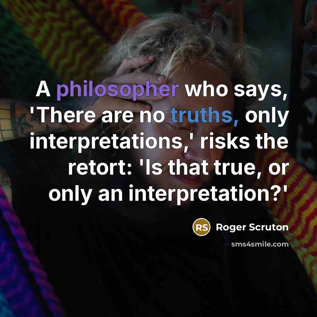 “A philosopher who says, 'There are no truths, only interpretations,' risks the retort: 'Is that true, or only an interpretation?'” quote by Roger Scruton