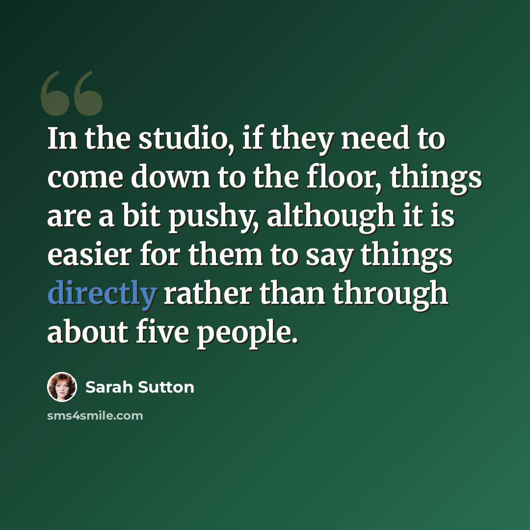 “In the studio, if they need to come down to the floor, things are a bit pushy, although it is easier for them to say things directly rather than through about five people.” quote by Sarah Sutton