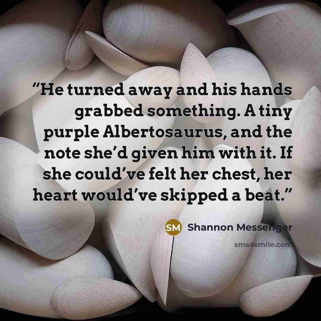 “He turned away and his hands grabbed something. A tiny purple Albertosaurus, and the note she’d given him with it. If she could’ve felt her chest, her heart would’ve skipped a beat.” quote by Shannon Messenger