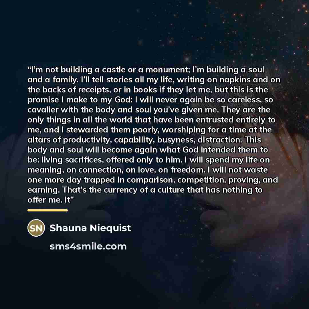 “I’m not building a castle or a monument; I’m building a soul and a family. I’ll tell stories all my life, writing on napkins and on the backs of receipts, or in books if they let me, but this is the promise I make to my God: I will never again be so careless, so cavalier with the body and soul…” quote by Shauna Niequist