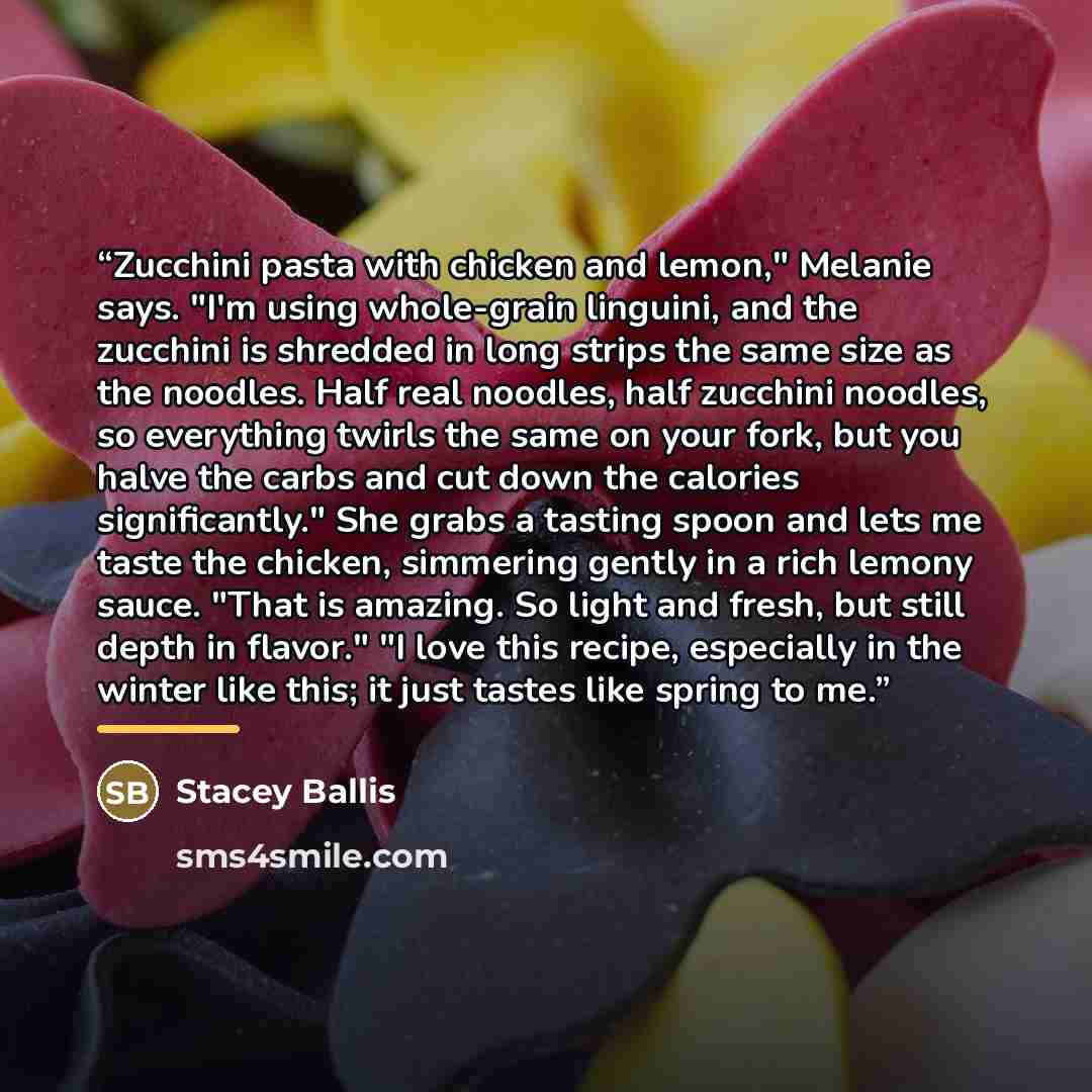 “Zucchini pasta with chicken and lemon," Melanie says. "I'm using whole-grain linguini, and the zucchini is shredded in long strips the same size as the noodles. Half real noodles, half zucchini noodles, so everything twirls the same on your fork, but you halve the carbs and cut down the calories…” quote by Stacey Ballis
