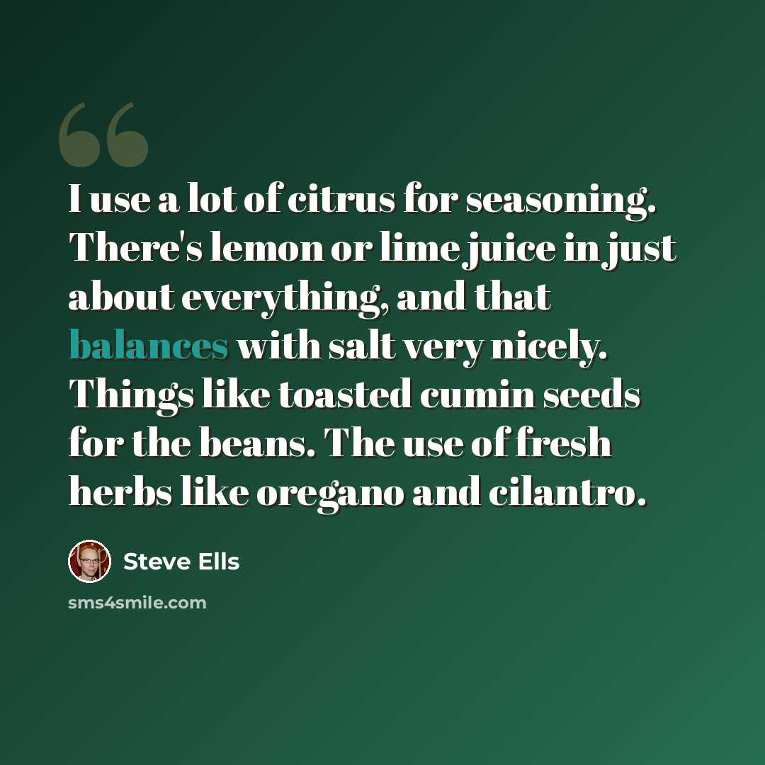 “I use a lot of citrus for seasoning. There's lemon or lime juice in just about everything, and that balances with salt very nicely. Things like toasted cumin seeds for the beans. The use of fresh herbs like oregano and cilantro.” quote by Steve Ells