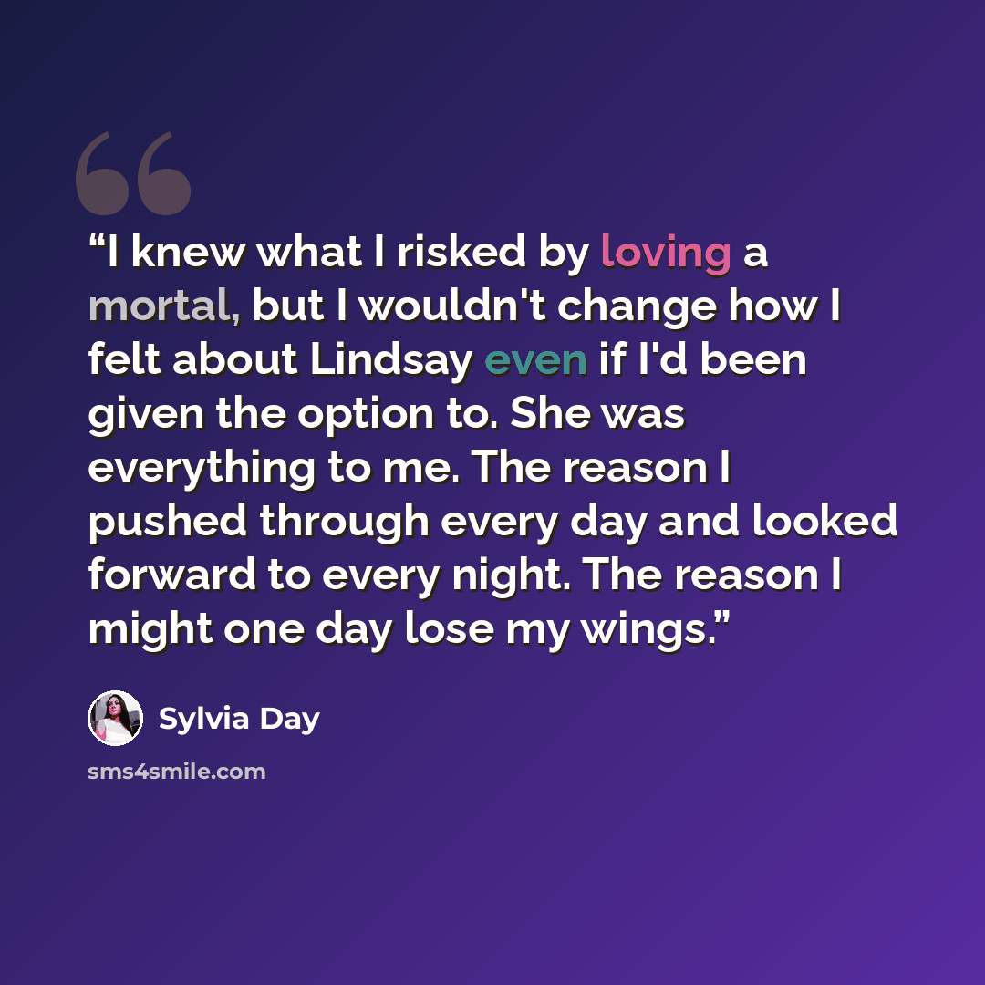 “I knew what I risked by loving a mortal, but I wouldn't change how I felt about Lindsay even if I'd been given the option to. She was everything to me. The reason I pushed through every day and looked forward to every night. The reason I might one day lose my wings.” quote by Sylvia Day