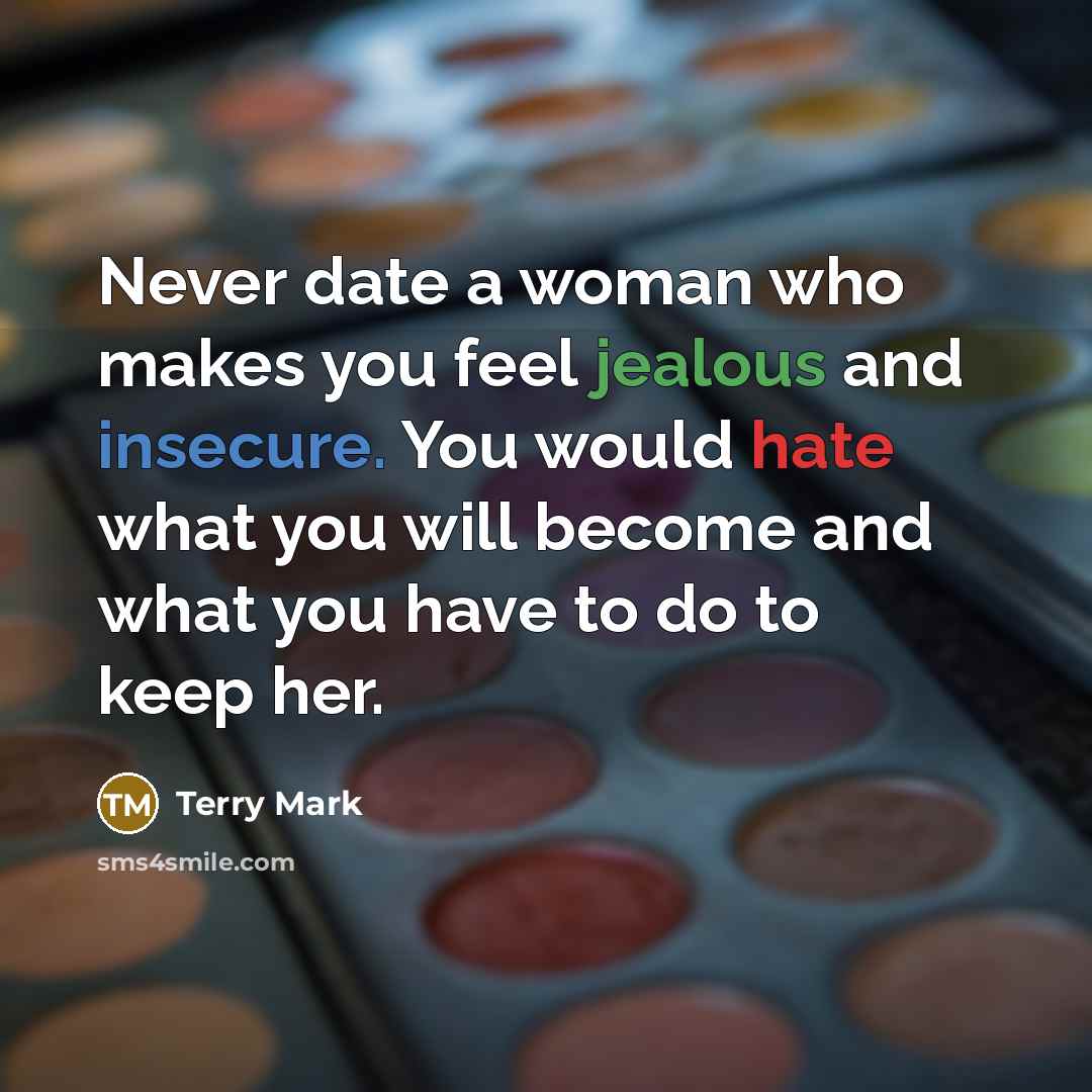 “Never date a woman who makes you feel jealous and insecure. You would hate what you will become and what you have to do to keep her.” quote by Terry Mark