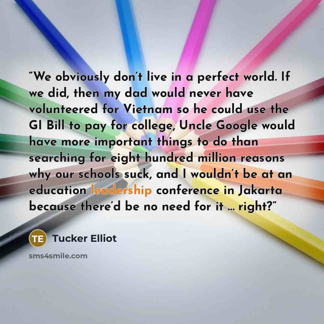 “We obviously don’t live in a perfect world. If we did, then my dad would never have volunteered for Vietnam so he could use the GI Bill to pay for college, Uncle Google would have more important things to do than searching for eight hundred million reasons why our schools suck, and I wouldn’t be…” quote by Tucker Elliot
