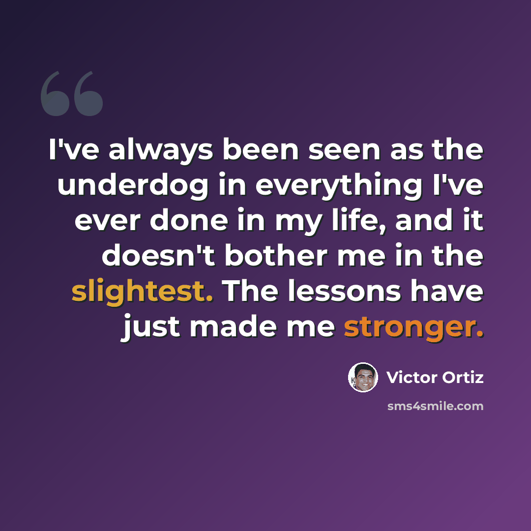 “I've always been seen as the underdog in everything I've ever done in my life, and it doesn't bother me in the slightest. The lessons have just made me stronger.” quote by Victor Ortiz