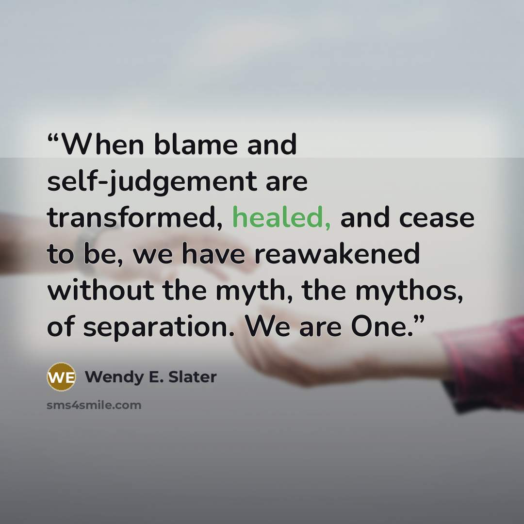 “When blame and self-judgement are transformed, healed, and cease to be, we have reawakened without the myth, the mythos, of separation. We are One.” quote by Wendy E. Slater