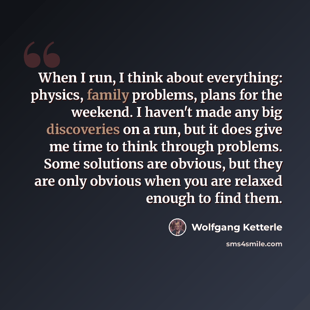 “When I run, I think about everything: physics, family problems, plans for the weekend. I haven't made any big discoveries on a run, but it does give me time to think through problems. Some solutions are obvious, but they are only obvious when you are relaxed enough to find them.” quote by Wolfgang Ketterle