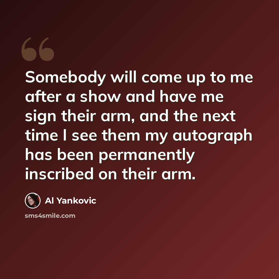 “Somebody will come up to me after a show and have me sign their arm, and the next time I see them my autograph has been permanently inscribed on their arm.” quote by Al Yankovic