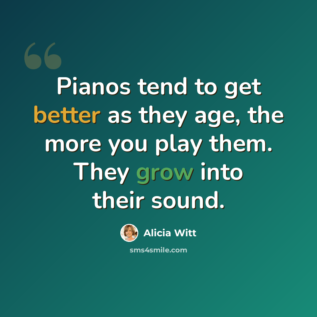 “Pianos tend to get better as they age, the more you play them. They grow into their sound.” quote by Alicia Witt