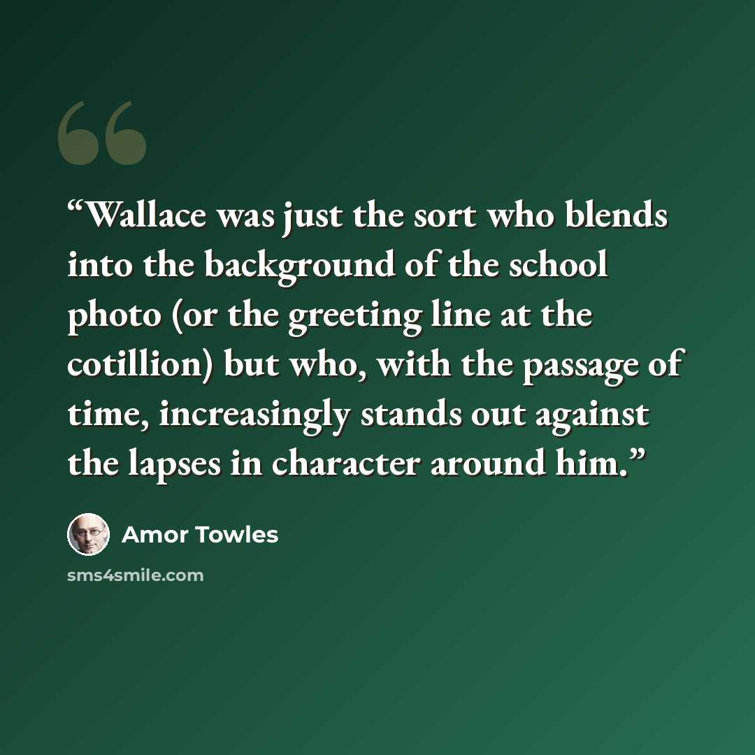 “Wallace was just the sort who blends into the background of the school photo (or the greeting line at the cotillion) but who, with the passage of time, increasingly stands out against the lapses in character around him.” quote by Amor Towles