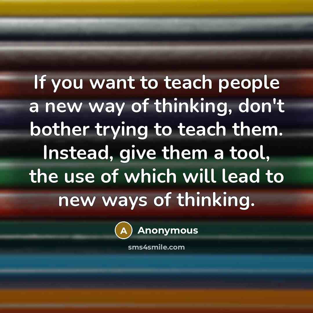 “If you want to teach people a new way of thinking, don't bother trying to teach them. Instead, give them a tool, the use of which will lead to new ways of thinking.” quote by Anonymous